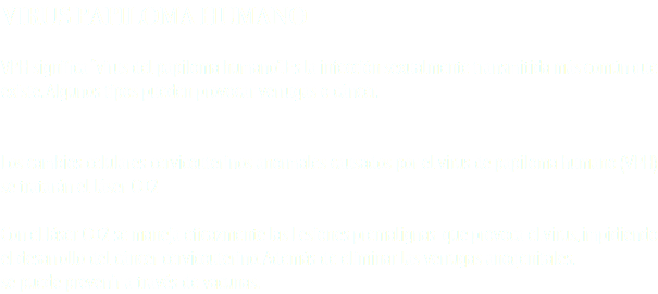 VIRUS PAPILOMA HUMANO VPH significa “virus del papiloma humano”. Es la infección sexualmente transmitida más común que existe. Algunos tipos pueden provocar verrugas o cáncer. Los cambios celulares cervicouterinos anormales causados por el virus de papiloma humano (VPH) se tratarán el láser CO2 Con el láser CO2 se maneja eficazmente las Lesiones premalignas que provoca el virus, impidiendo el desarrollo del cáncer cervicouterino. Además de eliminar las verrugas anogenitales. se puede prevenir a través de vacunas. 