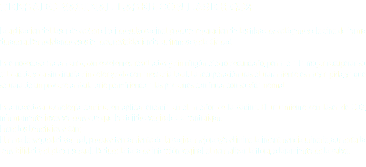 TENSADO VAGINAL LASER CON LASER CO2 La aplicación del laser de co2 en el tejido vulvovaginal produce reparación de las fibras de colágeno y elastina de forma duradera. Remodelando esos tejidos, restableciendo su firmeza y elasticidad. Este novedoso tratamiento, con excelentes resultados y sin ningún efecto secundario, permite a la mujer recuperar su calidad de vida sin cirugía, sin dolor y sólo con anestesia local. La recuperación tras el tratamiento es muy rápida, ya que se trata de un proceso ambulatorio permitiendo a las pacientes continuar con su vida normal. Esta novedosa tecnología consiste en aplicar energía en el interior de la vagina. El tratamiento con láser de CO2, mínimamente invasivo, consigue que los tejidos vaginales se contraigan. Entre los beneficios están; Elimina la sequedad vaginal, produce tensamiento de la vagina, mejora y/o elimina la incontinencia urinaria, aumenta la sensibilidad y el placer sexual. Reduce la tasa de infección vaginal al normalizar la flora, aclaramiento de la vulva. 