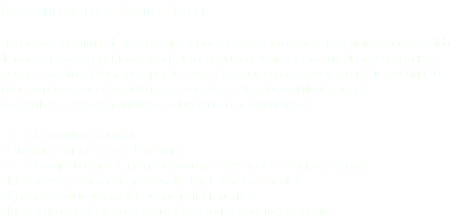 Rejuvenecimiento Vaginal Laser Aunque no hay un límite de edad para que algunos trastornos aparezcan, muchas mujeres sufren pérdida de tono en la zona vaginal, incontinencia urinaria, sequedad vaginal o molestias durante las relaciones sexuales, molestias al llevar ropa ajustada o al realizar algún deporte, picores, pérdida de sensibilidad e incluso prolapsos. Todo ello puede tratarse con técnicas de rejuvenecimiento vaginal. Los objetivos de los procedimientos de rejuvenecimiento vaginal buscan: • Tratar la incontinencia urinaria • Estrechar y tonificar el canal de la vagina • Tratar la sequedad vaginal, que puede provocar molestias en las relaciones sexuales • Intentar evitar, o tratar en caso necesario, cualquier prolapso genital • Mejorar el aspecto general del aparato genital femenino • Intentar mejorar las relaciones sexuales de la paciente, con todo lo anterior